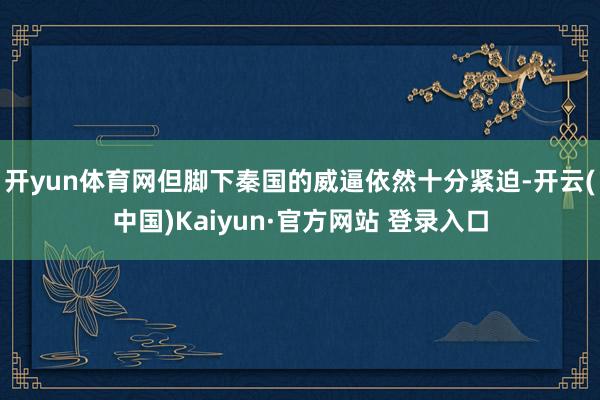 开yun体育网但脚下秦国的威逼依然十分紧迫-开云(中国)Kaiyun·官方网站 登录入口