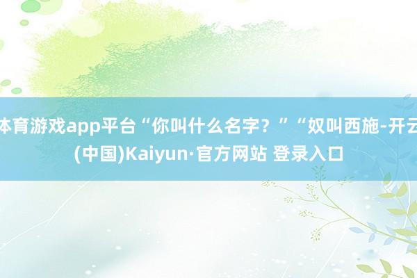 体育游戏app平台“你叫什么名字?”“奴叫西施-开云(中国)Kaiyun·官方网站 登录入口