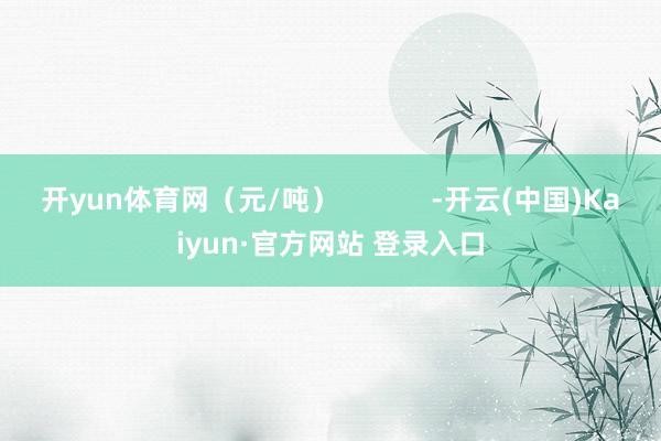 开yun体育网（元/吨）            -开云(中国)Kaiyun·官方网站 登录入口