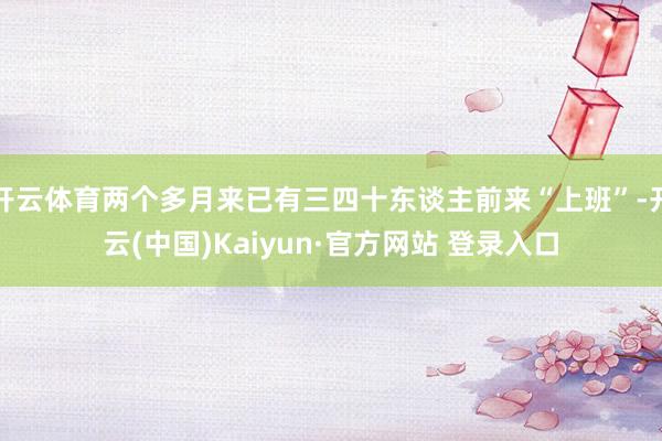 开云体育两个多月来已有三四十东谈主前来“上班”-开云(中国)Kaiyun·官方网站 登录入口