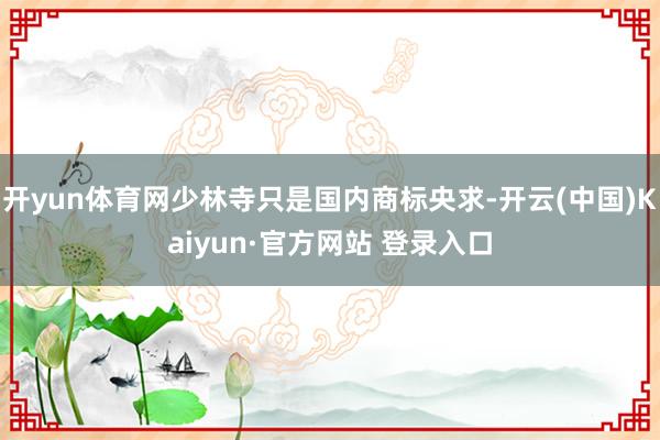 开yun体育网少林寺只是国内商标央求-开云(中国)Kaiyun·官方网站 登录入口