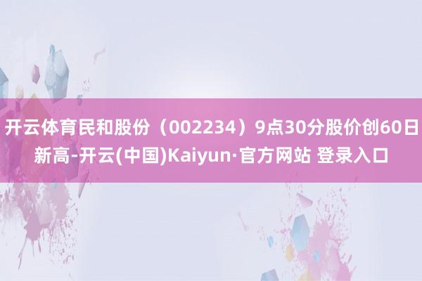 开云体育民和股份（002234）9点30分股价创60日新高-开云(中国)Kaiyun·官方网站 登录入口