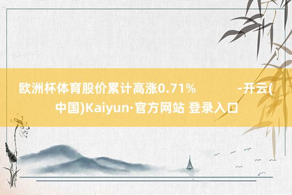 欧洲杯体育股价累计高涨0.71% -开云(中国)Kaiyun·官方网站 登录入口