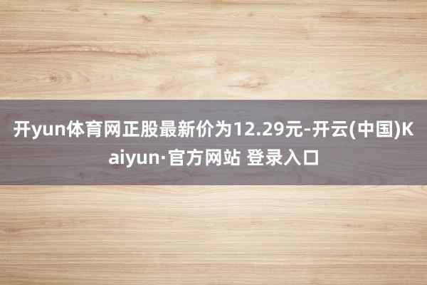 开yun体育网正股最新价为12.29元-开云(中国)Kaiyun·官方网站 登录入口