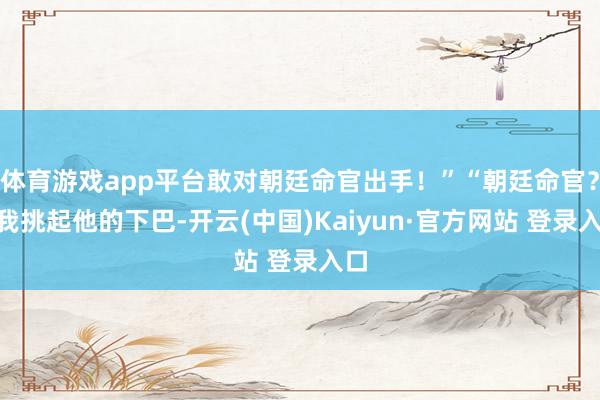 体育游戏app平台敢对朝廷命官出手！”“朝廷命官？”我挑起他的下巴-开云(中国)Kaiyun·官方网站 登录入口