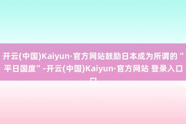 开云(中国)Kaiyun·官方网站鼓励日本成为所谓的“平日国度”-开云(中国)Kaiyun·官方网站 登录入口