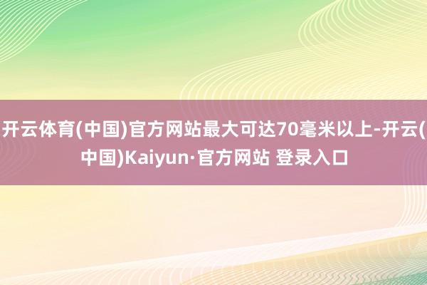 开云体育(中国)官方网站最大可达70毫米以上-开云(中国)Kaiyun·官方网站 登录入口