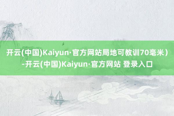 开云(中国)Kaiyun·官方网站局地可教训70毫米)-开云(中国)Kaiyun·官方网站 登录入口
