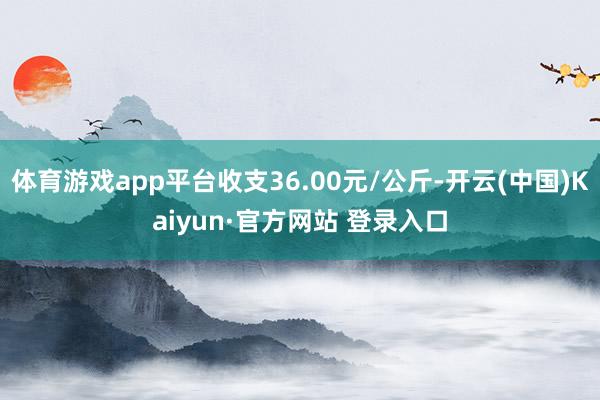 体育游戏app平台收支36.00元/公斤-开云(中国)Kaiyun·官方网站 登录入口