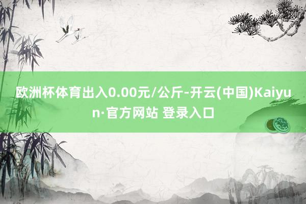 欧洲杯体育出入0.00元/公斤-开云(中国)Kaiyun·官方网站 登录入口