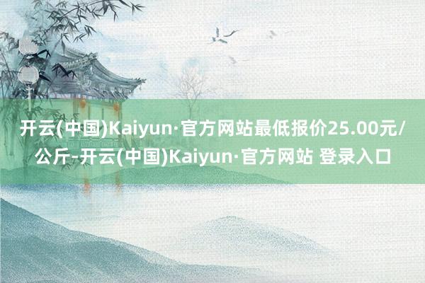 开云(中国)Kaiyun·官方网站最低报价25.00元/公斤-开云(中国)Kaiyun·官方网站 登录入口