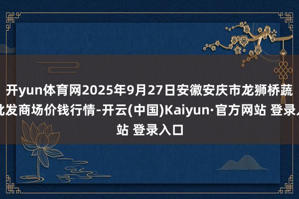 开yun体育网2025年9月27日安徽安庆市龙狮桥蔬菜批发商场价钱行情-开云(中国)Kaiyun·官方网站 登录入口