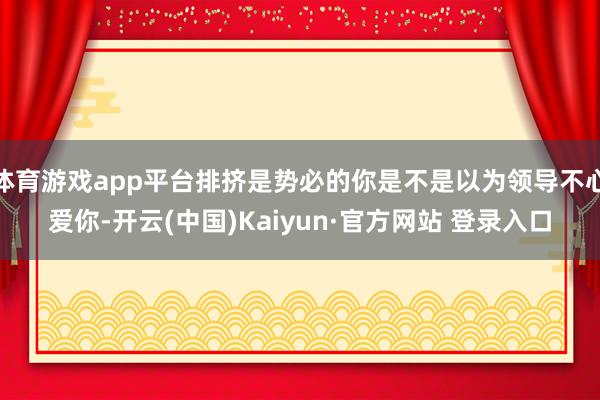 体育游戏app平台排挤是势必的你是不是以为领导不心爱你-开云(中国)Kaiyun·官方网站 登录入口