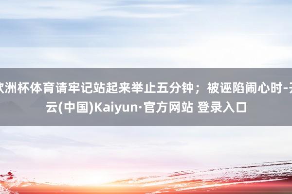欧洲杯体育请牢记站起来举止五分钟;被诬陷闹心时-开云(中国)Kaiyun·官方网站 登录入口