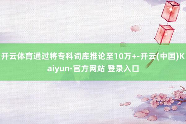 开云体育通过将专科词库推论至10万+-开云(中国)Kaiyun·官方网站 登录入口