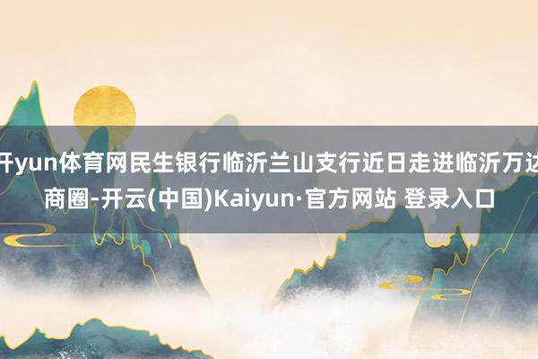 开yun体育网民生银行临沂兰山支行近日走进临沂万达商圈-开云(中国)Kaiyun·官方网站 登录入口