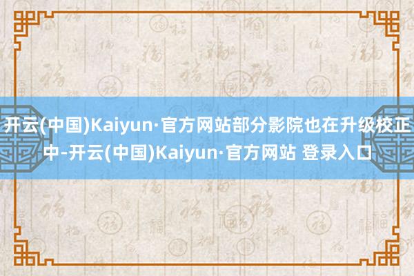 开云(中国)Kaiyun·官方网站部分影院也在升级校正中-开云(中国)Kaiyun·官方网站 登录入口