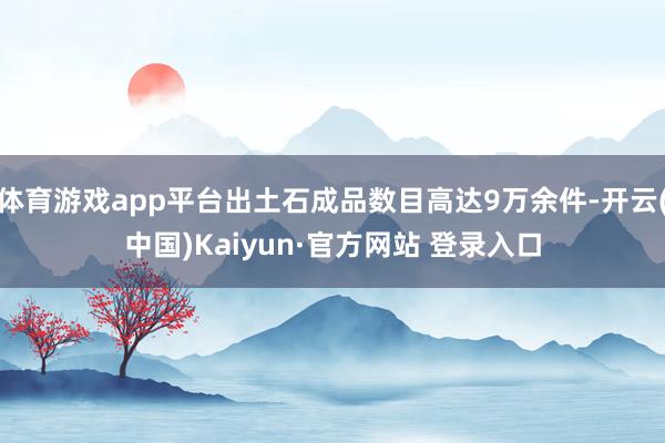 体育游戏app平台出土石成品数目高达9万余件-开云(中国)Kaiyun·官方网站 登录入口