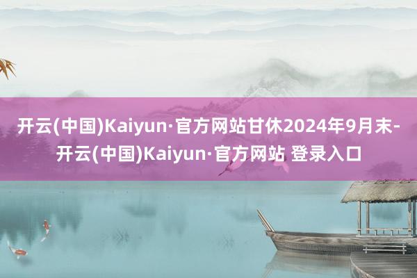 开云(中国)Kaiyun·官方网站甘休2024年9月末-开云(中国)Kaiyun·官方网站 登录入口