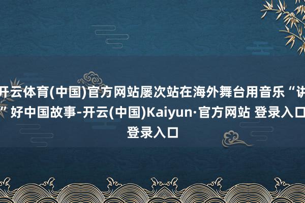 开云体育(中国)官方网站屡次站在海外舞台用音乐“讲”好中国故事-开云(中国)Kaiyun·官方网站 登录入口
