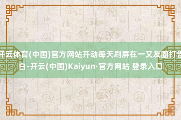 开云体育(中国)官方网站开动每天刷屏在一又友圈打告白-开云(中国)Kaiyun·官方网站 登录入口