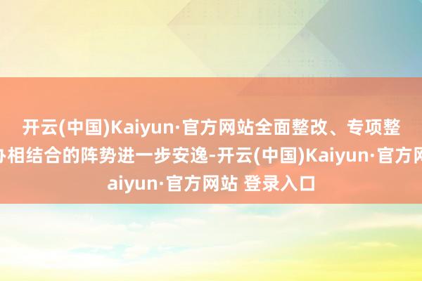 开云(中国)Kaiyun·官方网站全面整改、专项整改、重心督办相结合的阵势进一步安逸-开云(中国)Kaiyun·官方网站 登录入口