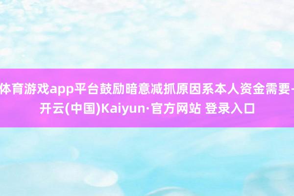 体育游戏app平台鼓励暗意减抓原因系本人资金需要-开云(中国)Kaiyun·官方网站 登录入口