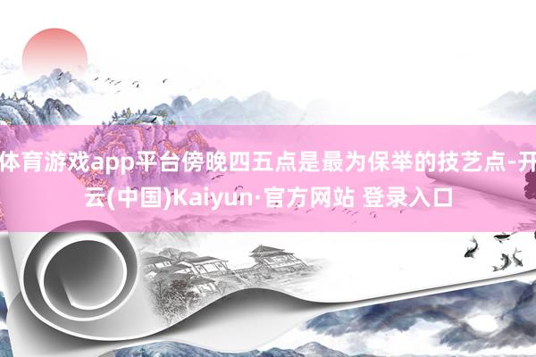 体育游戏app平台傍晚四五点是最为保举的技艺点-开云(中国)Kaiyun·官方网站 登录入口