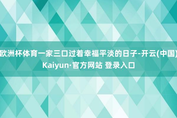 欧洲杯体育一家三口过着幸福平淡的日子-开云(中国)Kaiyun·官方网站 登录入口
