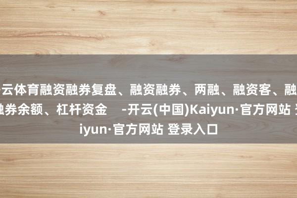 开云体育融资融券复盘、融资融券、两融、融资客、融资余额、融券余额、杠杆资金    -开云(中国)Kaiyun·官方网站 登录入口