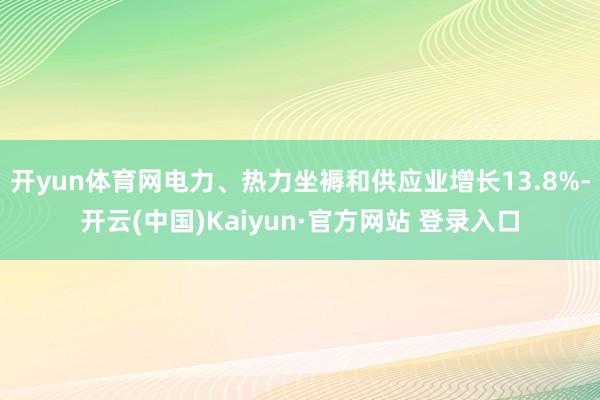 开yun体育网电力、热力坐褥和供应业增长13.8%-开云(中国)Kaiyun·官方网站 登录入口