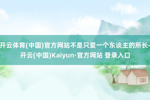 开云体育(中国)官方网站不是只爱一个东谈主的所长-开云(中国)Kaiyun·官方网站 登录入口