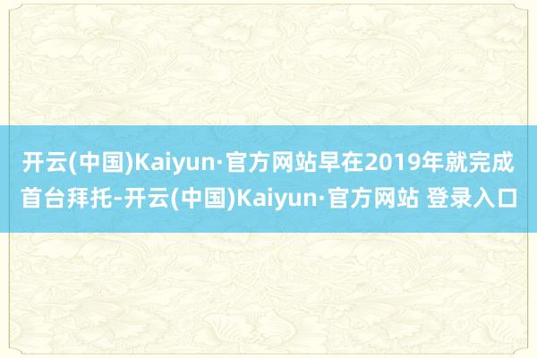 开云(中国)Kaiyun·官方网站早在2019年就完成首台拜托-开云(中国)Kaiyun·官方网站 登录入口