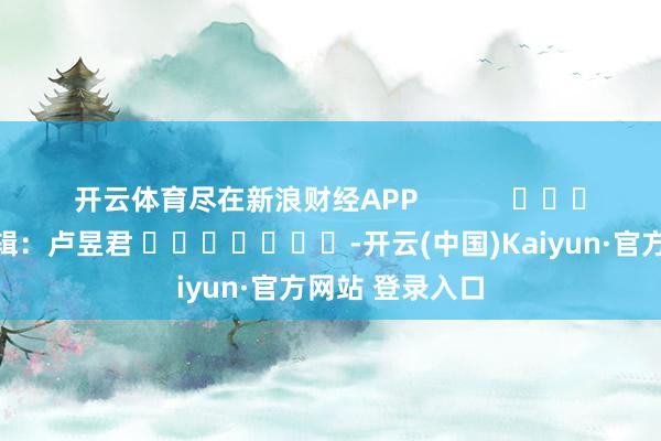 开云体育尽在新浪财经APP            						包袱剪辑：卢昱君 							-开云(中国)Kaiyun·官方网站 登录入口