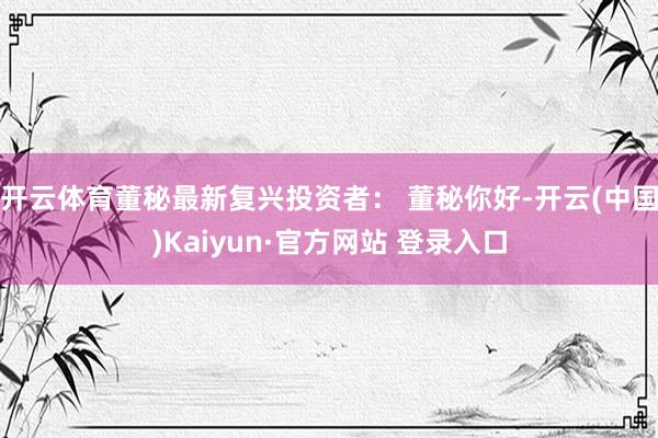 开云体育董秘最新复兴投资者： 董秘你好-开云(中国)Kaiyun·官方网站 登录入口