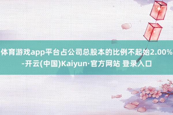 体育游戏app平台占公司总股本的比例不起始2.00%-开云(中国)Kaiyun·官方网站 登录入口