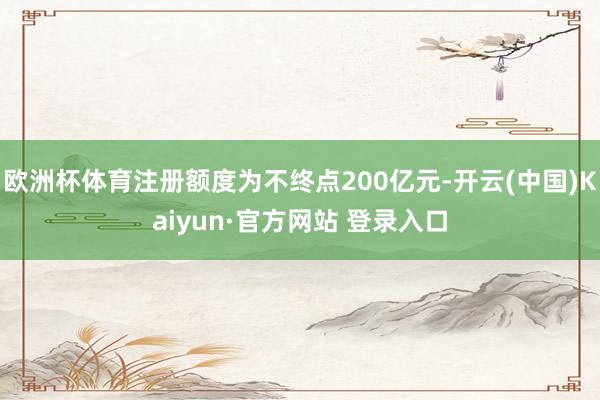 欧洲杯体育注册额度为不终点200亿元-开云(中国)Kaiyun·官方网站 登录入口
