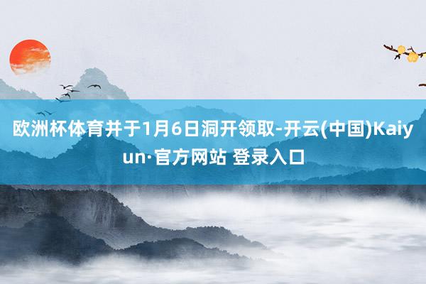 欧洲杯体育并于1月6日洞开领取-开云(中国)Kaiyun·官方网站 登录入口