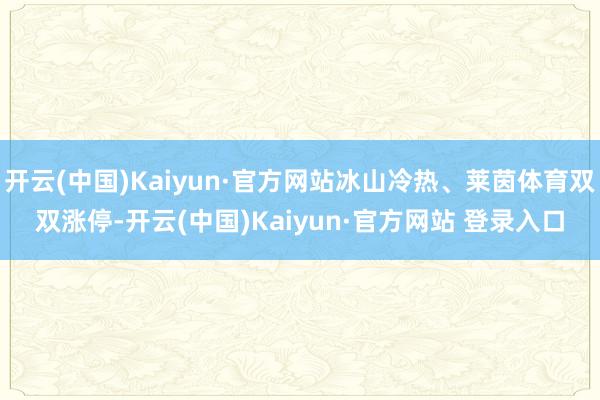 开云(中国)Kaiyun·官方网站冰山冷热、莱茵体育双双涨停-开云(中国)Kaiyun·官方网站 登录入口