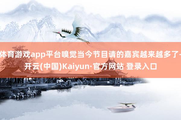 体育游戏app平台嗅觉当今节目请的嘉宾越来越多了-开云(中国)Kaiyun·官方网站 登录入口