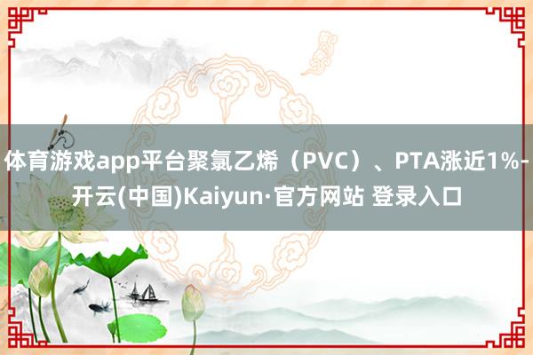 体育游戏app平台聚氯乙烯（PVC）、PTA涨近1%-开云(中国)Kaiyun·官方网站 登录入口