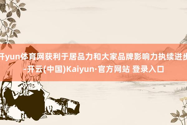 开yun体育网获利于居品力和大家品牌影响力执续进步-开云(中国)Kaiyun·官方网站 登录入口