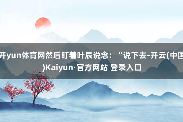 开yun体育网然后盯着叶辰说念：“说下去-开云(中国)Kaiyun·官方网站 登录入口
