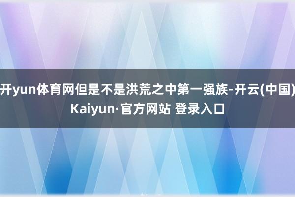 开yun体育网但是不是洪荒之中第一强族-开云(中国)Kaiyun·官方网站 登录入口
