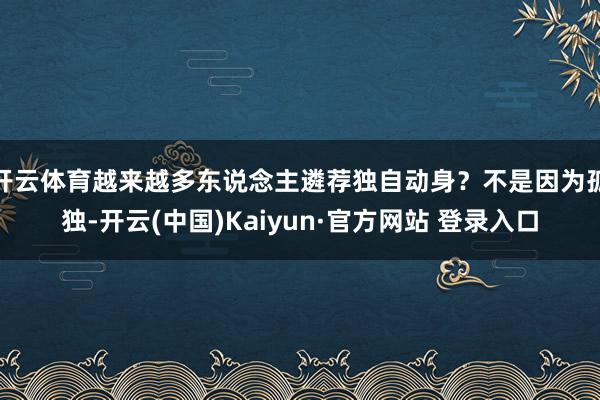 开云体育越来越多东说念主遴荐独自动身?不是因为孤独-开云(中国)Kaiyun·官方网站 登录入口