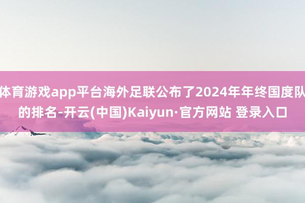 体育游戏app平台海外足联公布了2024年年终国度队的排名-开云(中国)Kaiyun·官方网站 登录入口