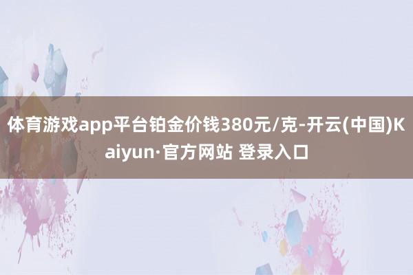 体育游戏app平台铂金价钱380元/克-开云(中国)Kaiyun·官方网站 登录入口