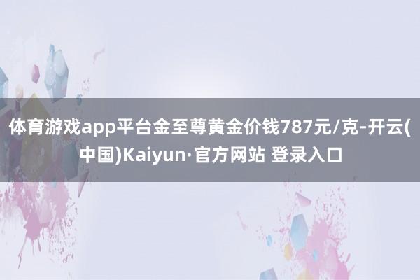 体育游戏app平台金至尊黄金价钱787元/克-开云(中国)Kaiyun·官方网站 登录入口