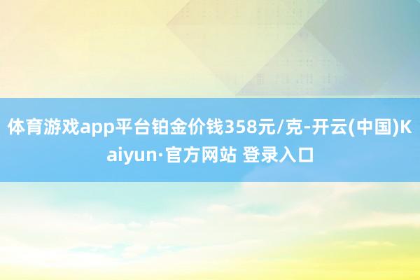 体育游戏app平台铂金价钱358元/克-开云(中国)Kaiyun·官方网站 登录入口