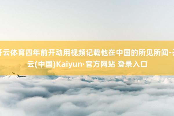开云体育四年前开动用视频记载他在中国的所见所闻-开云(中国)Kaiyun·官方网站 登录入口